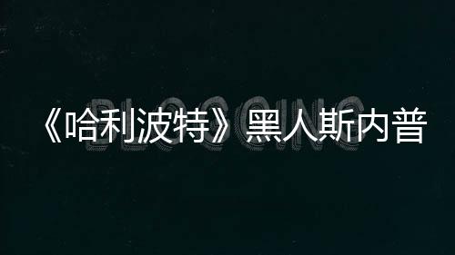 不报普受哈黑人 但利波特决定警威胁演员斯内死亡