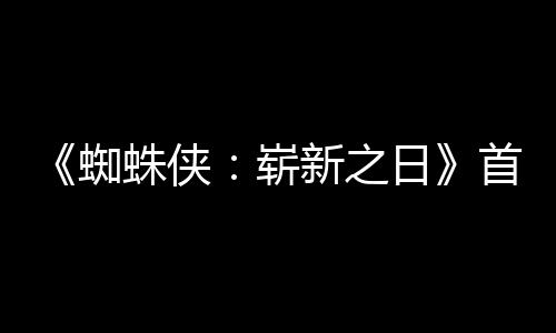 蜘蛛侠崭日1日预告月3首支上映发布新之