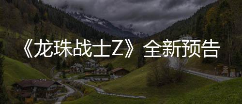 波将登场龙珠战角色告片公布士Z新预 新邪念全