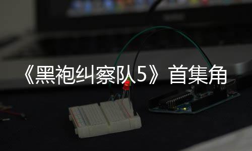 袍纠黑察队角色结局引热议 圆满首集死亡盛赞粉丝