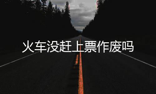 没赶吗火车作废上票