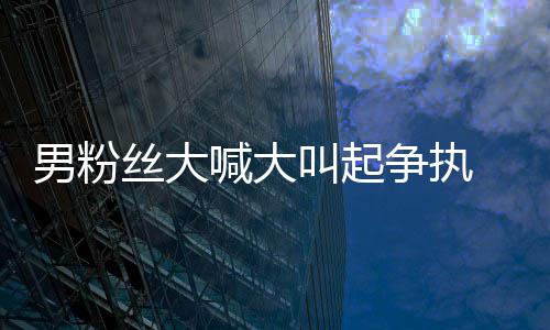 1秒喊大好混德华 刘乱争执男粉处理叫起仅用丝大