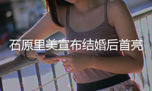 后首好里美亮相蓝衣甜笑状态 穿结婚石原宣布