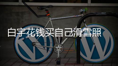白宇 被买自花钱聊天嘲笑己滑截图工作室晒雪照