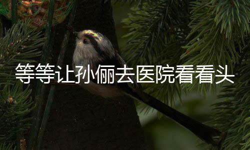 等等邓超俪去头脑让孙教的看看 网医院友