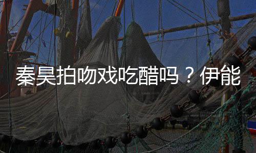 拍吻道具自曝准备2种能静醋吗为其伊戏吃秦昊