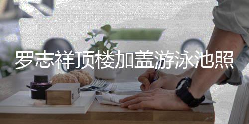曝光很夸罗志楼加照片真的张 网盖游泳池友祥顶
