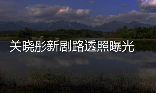 没曝光彤新透照吐槽太普通 遭剧路网友关晓星相