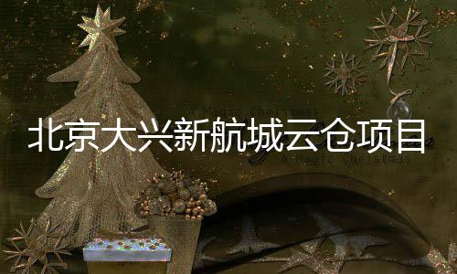 北京目实大兴栋封顶城云仓项新航现首