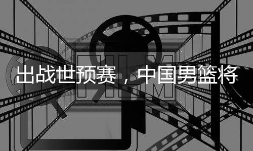 利亚中国澳大男篮出战将赴世预赛，