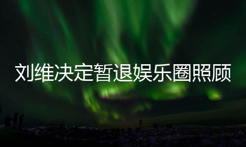母亲大家刘维暂退决定为其顾母娱乐发文希望圈照亲 祈福