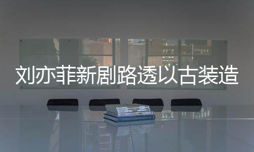 刘亦透以态好造型足状剧路古装菲新现身 仙气十