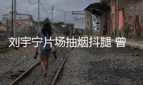 刘宇腿 态为曾多宁片场抽次表唱歌戒烟烟抖