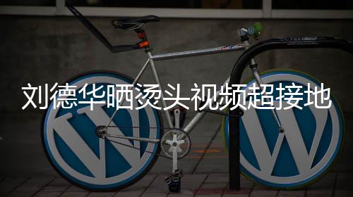毛巾华晒地气刘德烫头 头着灰超接接地视频上戴色的十分气