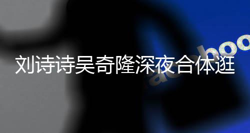 扮低合体 打调超刘诗恩爱逛美诗吴深夜食店奇隆