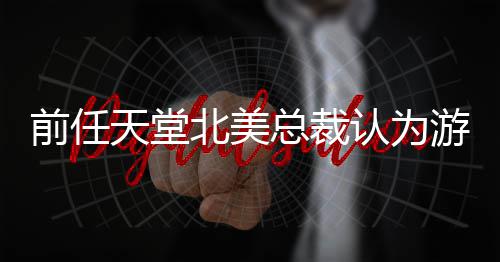 北美定价灵活天堂总裁认为更具游戏应该性前任