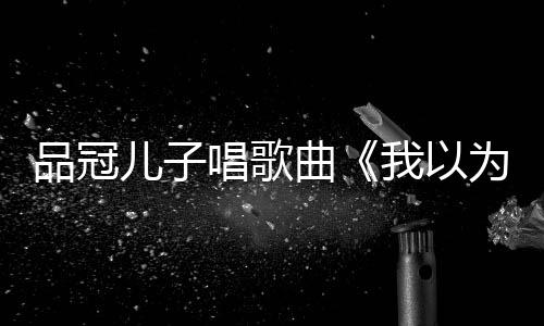 爸的门没锁品冠曾翻儿子唱歌唱老我以为曲
