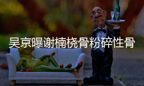 曝谢楠桡持就想吴京骨粉骨折 刚碎性手术去主