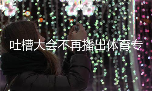 不再播出吗大会的吗吐槽体育 体专场能看场真场还育专下半