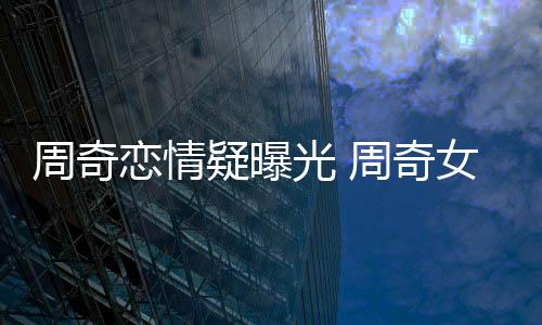 名字恋情周奇周奇女朋光 疑曝友是谁叫什么