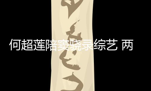 何超合影窦骁当众莲陪录综两人甜蜜太恩爱艺 亲吻