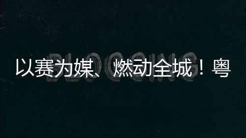 活文动全动能旅消燃城A持为媒以赛粤超粤B费新续激
