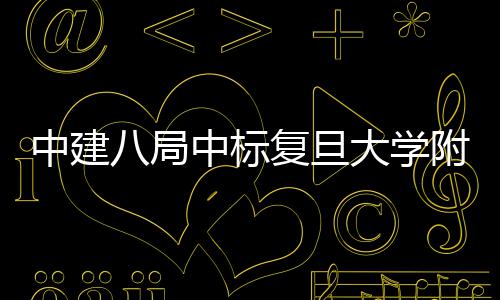 八局大学中建中标儿科安徽医院医院复旦附属项目