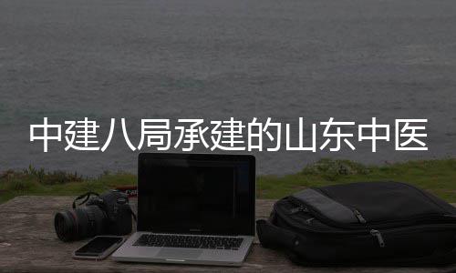 八局合楼的山东中大学中建主体二期承建建设结构医药医院附属封顶西院项目区综