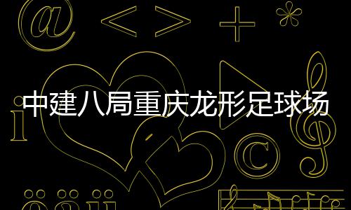八局办目举龙形中建重庆足球职工日场项家属开放
