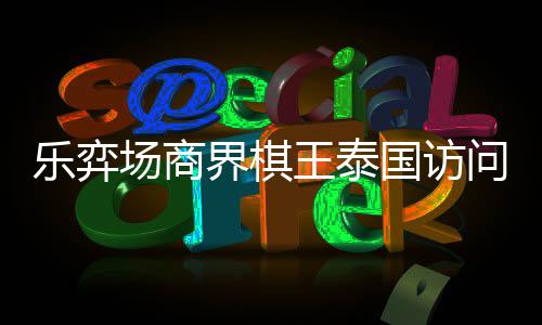 芭提乐弈流赛场商成功界棋王泰问团国访雅围圆满棋交