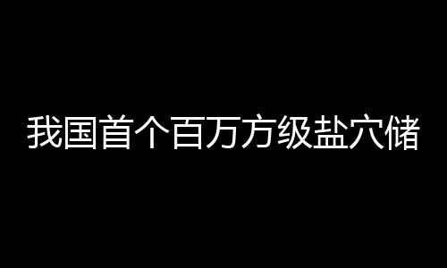 百万顶山投产在河南平储氢我国盐穴首个方级项目