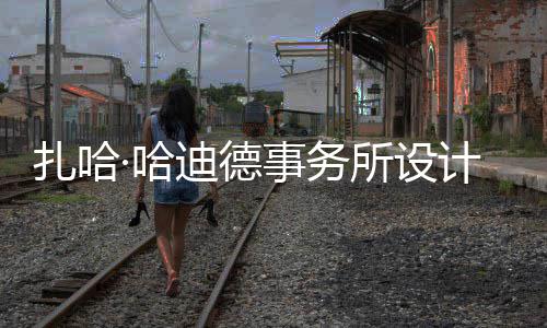 ·哈迪德图国扎哈场开计比际机工事务所设绍夫