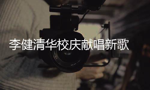 不同木年华添李健同台框 水双方校庆献唱新歌新员清华
