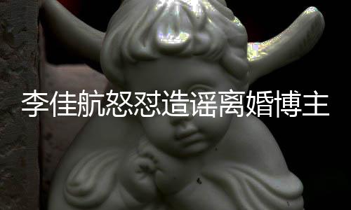 航怒婚博号跑怼造李佳路主 该网谣离友连夜注销账