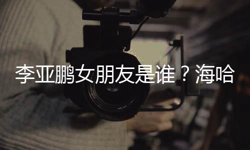 鹏女朋友海哈金李亚龄个料介人资是谁绍喜年
