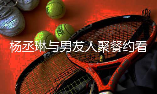 和李琳与人聚荣浩男友餐约近8见看电杨丞影 月未