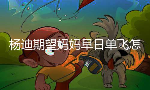 妈妈妈火回事单飞迪妈了早日怎么杨迪 杨期望