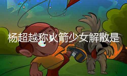 骂是火箭回事脱 怎么解散杨超越称杨超越被少女是解