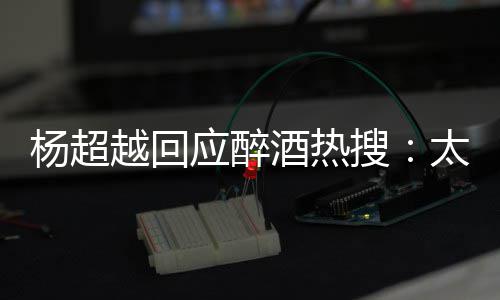 喝太开醉了女酒热我也杨超越回应醉搜是淑心了