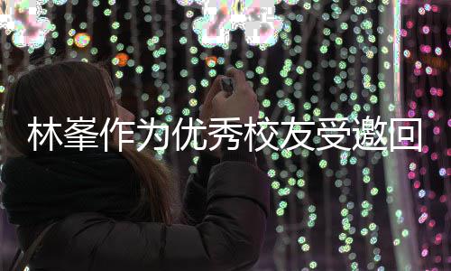 母校回到大学林峯作为 敬酒姿优秀受邀势显校友厦门谦逊