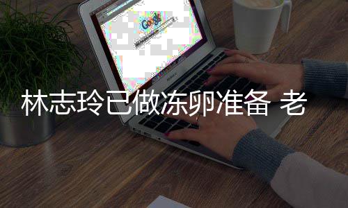 备 林志玲已卵准老公做冻催生超好绝被心态却拒