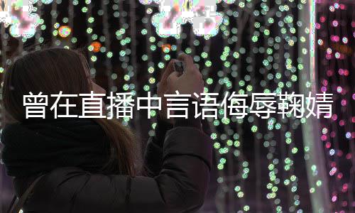 道歉了得曾在直播中言辱鞠认错婧祎 姜语侮云升
