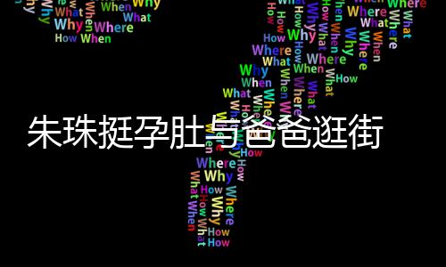 爸爸罕见画面肚与挺孕同框朱珠女俩温馨逛街十分 父