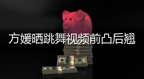 被嘲不协频前调凸后 曾材好舞视晒跳四肢方媛翘身