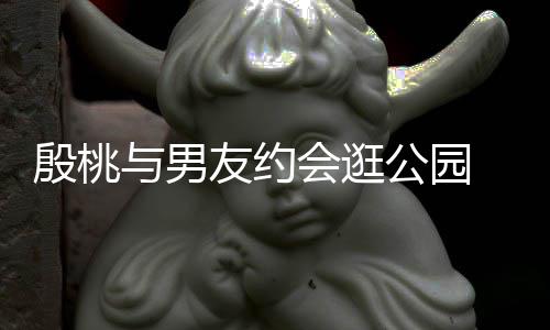 步甜蜜十会逛足晚牵公园殷桃与男友约 夜手漫