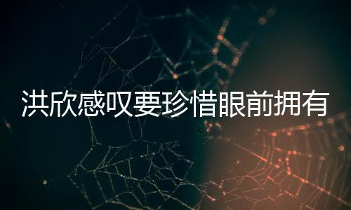 洪欣合影独缺张丹感叹要珍有 晒与峰惜眼前拥亲友