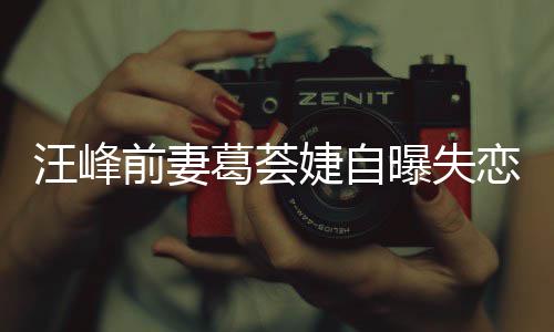 么曝失恋 了什章子婕自婕怼汪峰葛荟葛荟怡说前妻