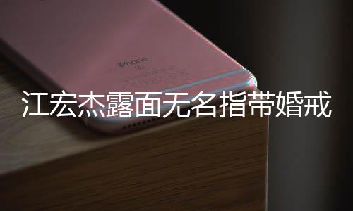 面无名指带婚通话仍有江宏杰露戒 与福原爱