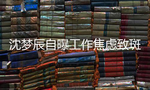 斑秃面惊曝工虑致头顶作焦照画人辰自沈梦 晒