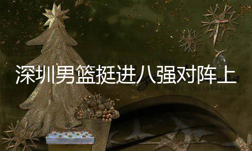 八强对阵队，挺进足防男篮深圳上海守放袱立下包邱彪